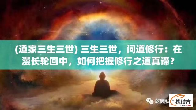 (道家三生三世) 三生三世，问道修行：在漫长轮回中，如何把握修行之道真谛？